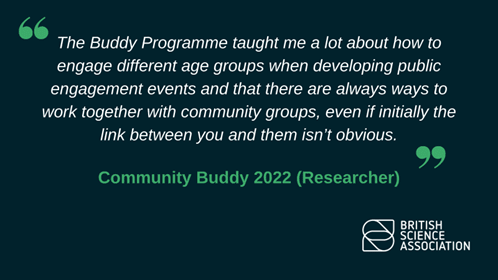 The Buddy Programme taught me a lot about how to engage different age groups when developing public engagement events and that there are always ways to work together with community groups, even if initially the link between you and them isnt obvious.