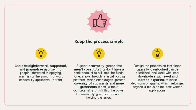 Use a straightforward, supported, and jargon-free approach for people interested in applying, minimising the amount of work needed by applicants up front. Support community groups that aren’t constituted or don’t have a bank account to still hold the funds, for example through a fiscal hosting platform, which encourages greater diversity of applicants and more grassroots ideas, without compromising on shifting the power to community groups in terms of holding the funds. Design the process so that those typically overlooked can be prioritised, and work with local stakeholders with lived and learned expertise to make decisions on grants, which helps get beyond a focus on the best written applications.